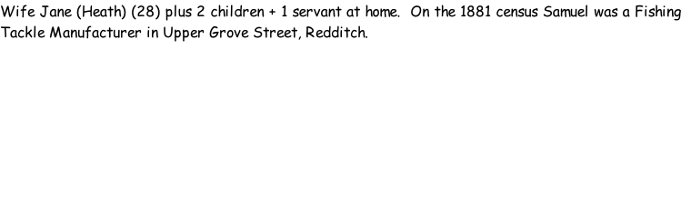 Wife Jane (Heath) (28) plus 2 children + 1 servant at home.  On the 1881 census Samuel was a Fishing Tackle Manufacturer in Upper Grove Street, Redditch.