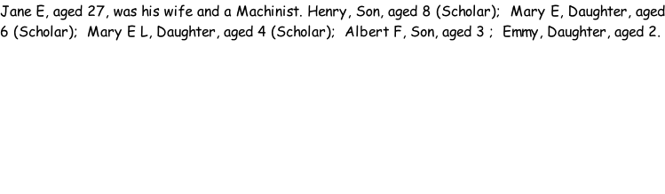 Jane E, aged 27, was his wife and a Machinist. Henry, Son, aged 8 (Scholar);  Mary E, Daughter, aged 6 (Scholar);  Mary E L, Daughter, aged 4 (Scholar);  Albert F, Son, aged 3 ;  Emmy, Daughter, aged 2.