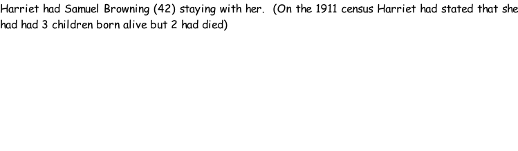 Harriet had Samuel Browning (42) staying with her.  (On the 1911 census Harriet had stated that she had had 3 children born alive but 2 had died)