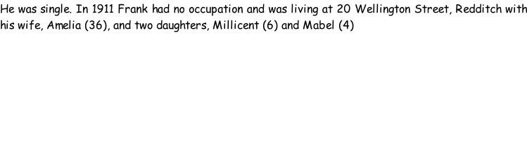 He was single. In 1911 Frank had no occupation and was living at 20 Wellington Street, Redditch with his wife, Amelia (36), and two daughters, Millicent (6) and Mabel (4)