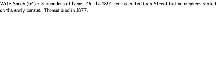 Wife Sarah (54) + 3 boarders at home.  On the 1851 census in Red Lion Street but no numbers stated on the early census.  Thomas died in 1877.