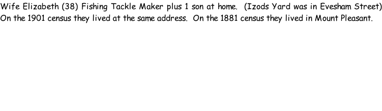 Wife Elizabeth (38) Fishing Tackle Maker plus 1 son at home.  (Izods Yard was in Evesham Street) On the 1901 census they lived at the same address.  On the 1881 census they lived in Mount Pleasant.