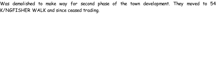 Was demolished to make way for second phase of the town development. They moved to 54 K/NGFISHER WALK and since ceased trading.