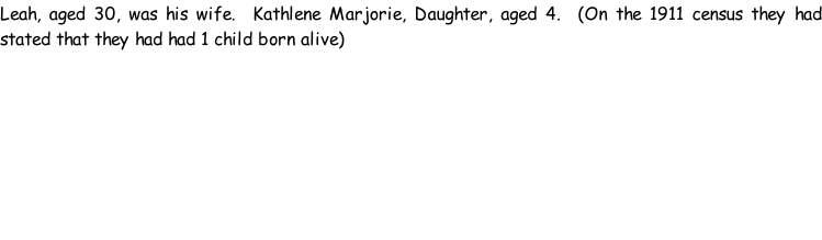 Leah, aged 30, was his wife.  Kathlene Marjorie, Daughter, aged 4.  (On the 1911 census they had stated that they had had 1 child born alive)