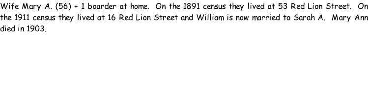 Wife Mary A. (56) + 1 boarder at home.  On the 1891 census they lived at 53 Red Lion Street.  On the 1911 census they lived at 16 Red Lion Street and William is now married to Sarah A.  Mary Ann died in 1903.