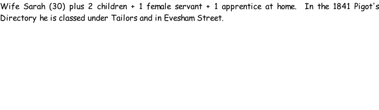 Wife Sarah (30) plus 2 children + 1 female servant + 1 apprentice at home.  In the 1841 Pigot's Directory he is classed under Tailors and in Evesham Street.