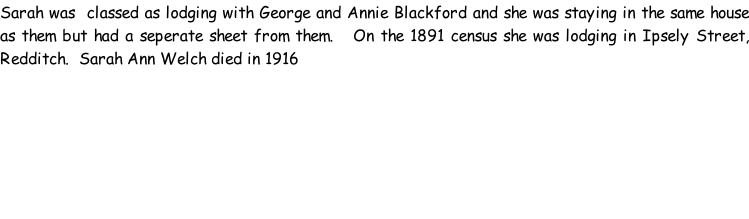 Sarah was  classed as lodging with George and Annie Blackford and she was staying in the same house as them but had a seperate sheet from them.   On the 1891 census she was lodging in Ipsely Street, Redditch.  Sarah Ann Welch died in 1916