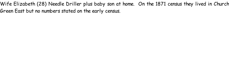 Wife Elizabeth (28) Needle Driller plus baby son at home.  On the 1871 census they lived in Church Green East but no numbers stated on the early census.