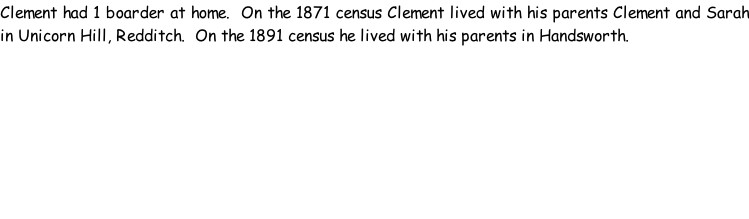 Clement had 1 boarder at home.  On the 1871 census Clement lived with his parents Clement and Sarah in Unicorn Hill, Redditch.  On the 1891 census he lived with his parents in Handsworth.