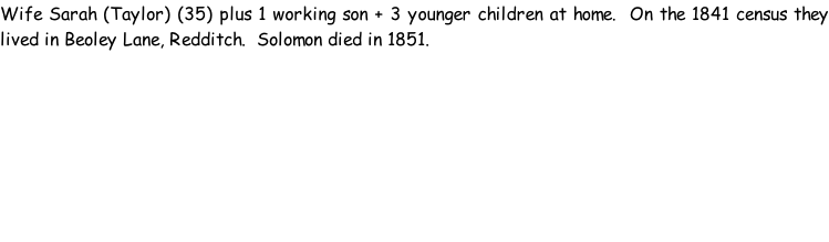 Wife Sarah (Taylor) (35) plus 1 working son + 3 younger children at home.  On the 1841 census they lived in Beoley Lane, Redditch.  Solomon died in 1851.