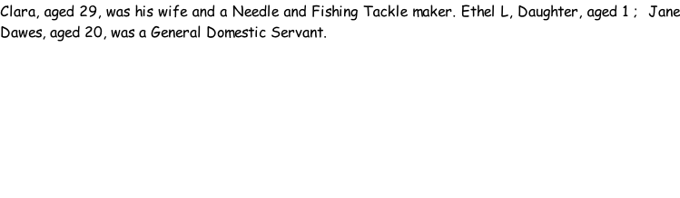 Clara, aged 29, was his wife and a Needle and Fishing Tackle maker. Ethel L, Daughter, aged 1 ;  Jane Dawes, aged 20, was a General Domestic Servant.