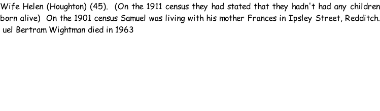 Wife Helen (Houghton) (45).  (On the 1911 census they had stated that they hadn't had any children born alive)  On the 1901 census Samuel was living with his mother Frances in Ipsley Street, Redditch.  uel Bertram Wightman died in 1963