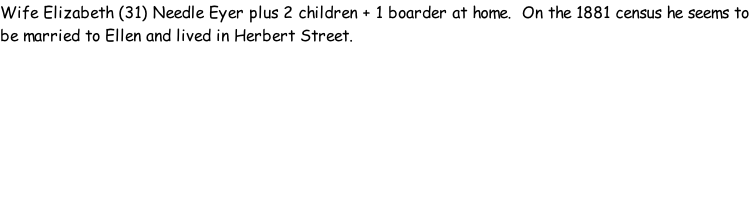 Wife Elizabeth (31) Needle Eyer plus 2 children + 1 boarder at home.  On the 1881 census he seems to be married to Ellen and lived in Herbert Street.