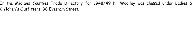 In the Midland Counties Trade Directory for 1948/49 N. Woolley was classed under Ladies & Children's Outfitters, 98 Evesham Street.