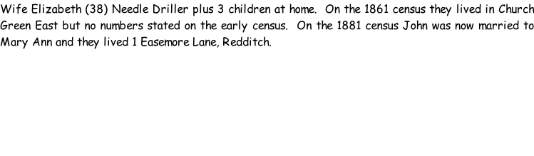 Wife Elizabeth (38) Needle Driller plus 3 children at home.  On the 1861 census they lived in Church Green East but no numbers stated on the early census.  On the 1881 census John was now married to Mary Ann and they lived 1 Easemore Lane, Redditch.