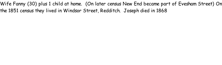 Wife Fanny (30) plus 1 child at home.  (On later census New End became part of Evesham Street) On the 1851 census they lived in Windsor Street, Redditch.  Joseph died in 1868